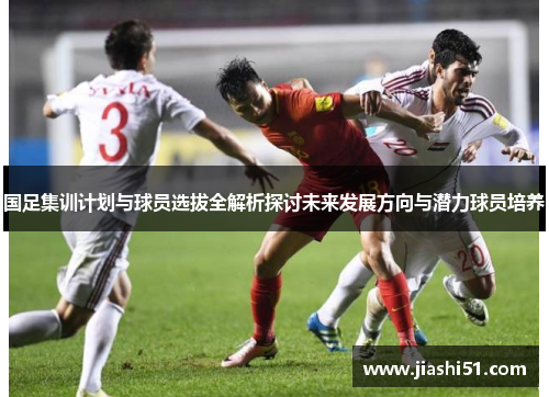 国足集训计划与球员选拔全解析探讨未来发展方向与潜力球员培养