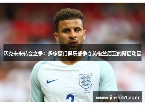 沃克未来转会之争：多家豪门俱乐部争夺英格兰后卫的背后动因