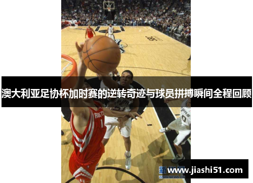 澳大利亚足协杯加时赛的逆转奇迹与球员拼搏瞬间全程回顾